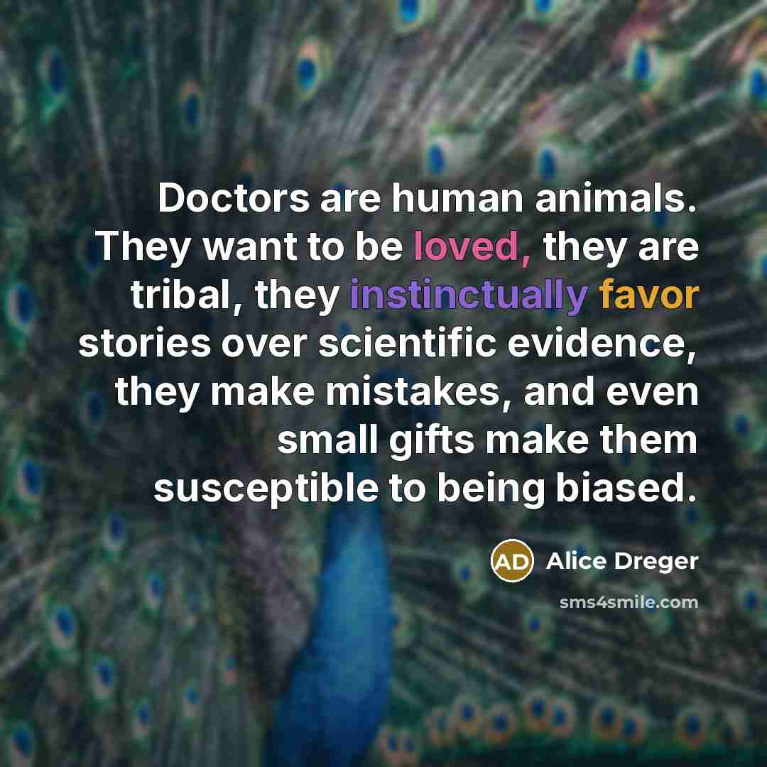 “Doctors are human animals. They want to be loved, they are tribal, they instinctually favor stories over scientific evidence, they make mistakes, and even small gifts make them susceptible to being biased.” quote by Alice Dreger