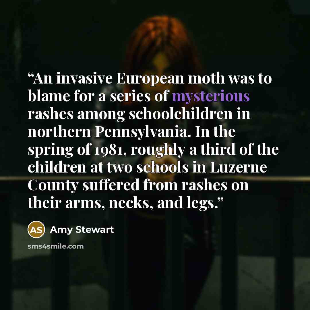“An invasive European moth was to blame for a series of mysterious rashes among schoolchildren in northern Pennsylvania. In the spring of 1981, roughly a third of the children at two schools in Luzerne County suffered from rashes on their arms, necks, and legs.” quote by Amy Stewart