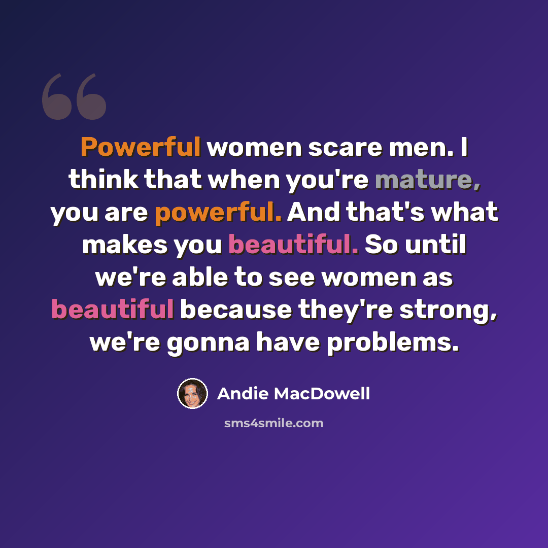 “Powerful women scare men. I think that when you're mature, you are powerful. And that's what makes you beautiful. So until we're able to see women as beautiful because they're strong, we're gonna have problems.” quote by Andie MacDowell