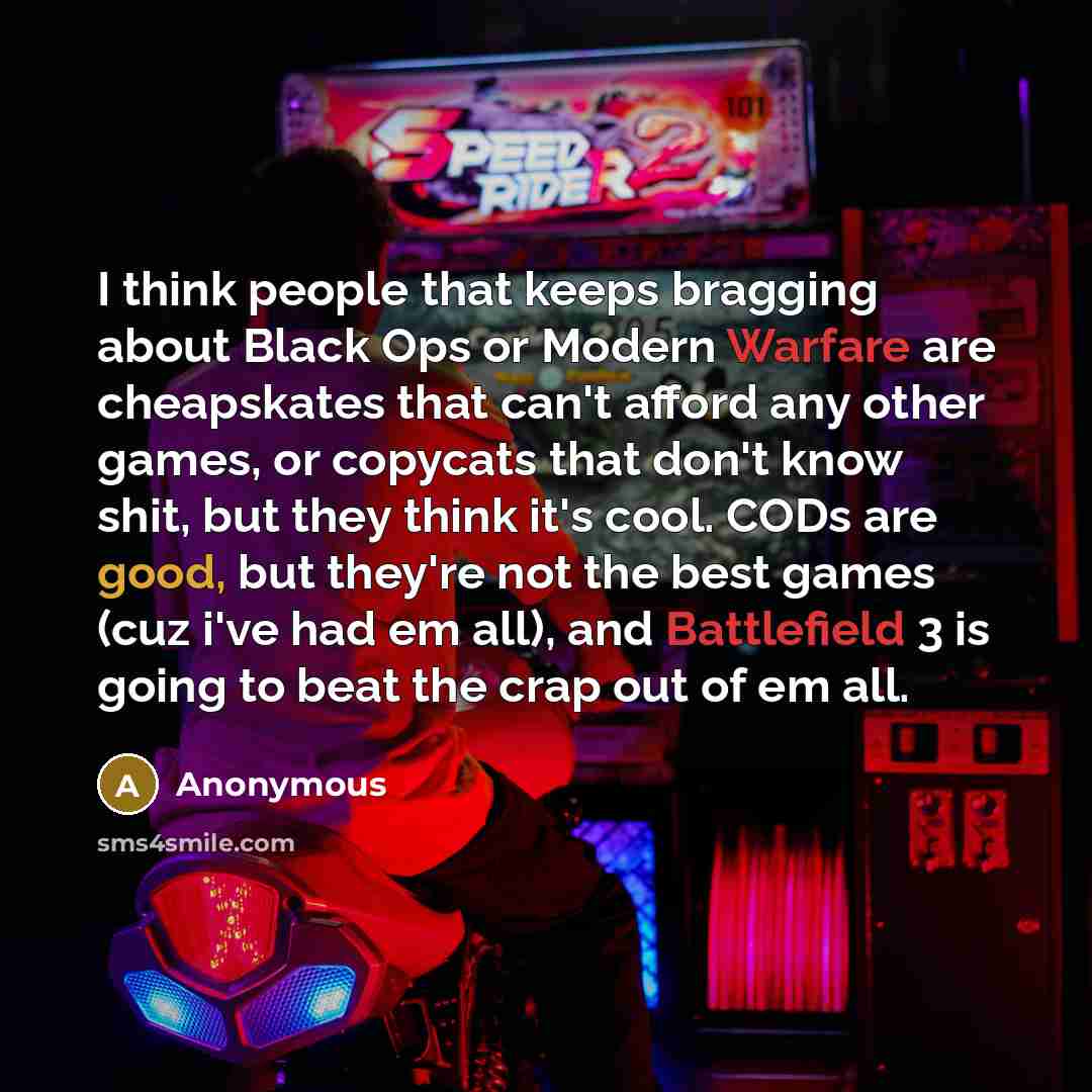 “I think people that keeps bragging about Black Ops or Modern Warfare are cheapskates that can't afford any other games, or copycats that don't know shit, but they think it's cool. CODs are good, but they're not the best games (cuz i've had em all), and Battlefield 3 is going to beat the crap out…” quote by Anonymous