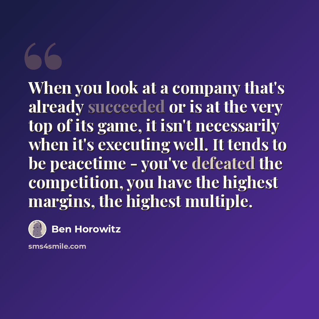 “When you look at a company that's already succeeded or is at the very top of its game, it isn't necessarily when it's executing well. It tends to be peacetime - you've defeated the competition, you have the highest margins, the highest multiple.” quote by Ben Horowitz