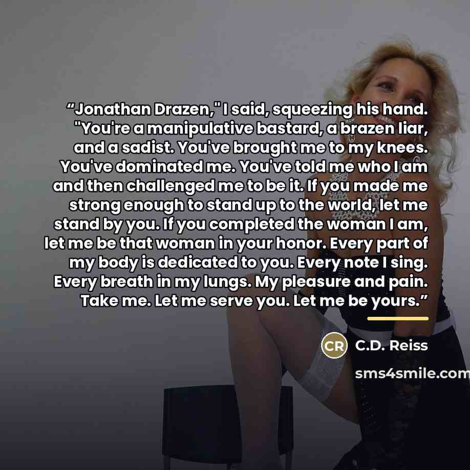 “Jonathan Drazen," I said, squeezing his hand. "You're a manipulative bastard, a brazen liar, and a sadist. You've brought me to my knees. You've dominated me. You've told me who I am and then challenged me to be it. If you made me strong enough to stand up to the world, let me stand by you. If you…” quote by C.D. Reiss