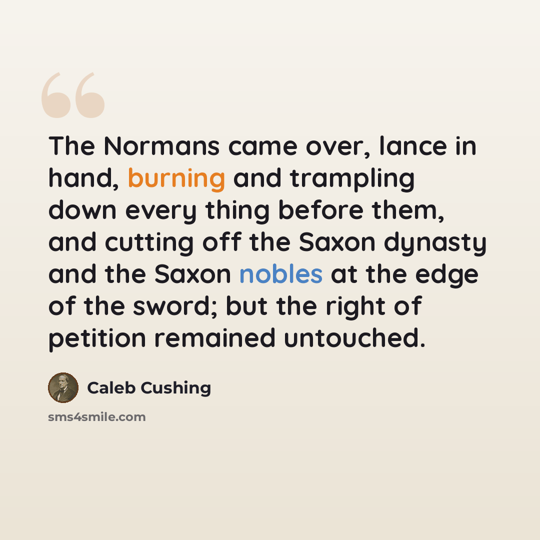 “The Normans came over, lance in hand, burning and trampling down every thing before them, and cutting off the Saxon dynasty and the Saxon nobles at the edge of the sword; but the right of petition remained untouched.” quote by Caleb Cushing