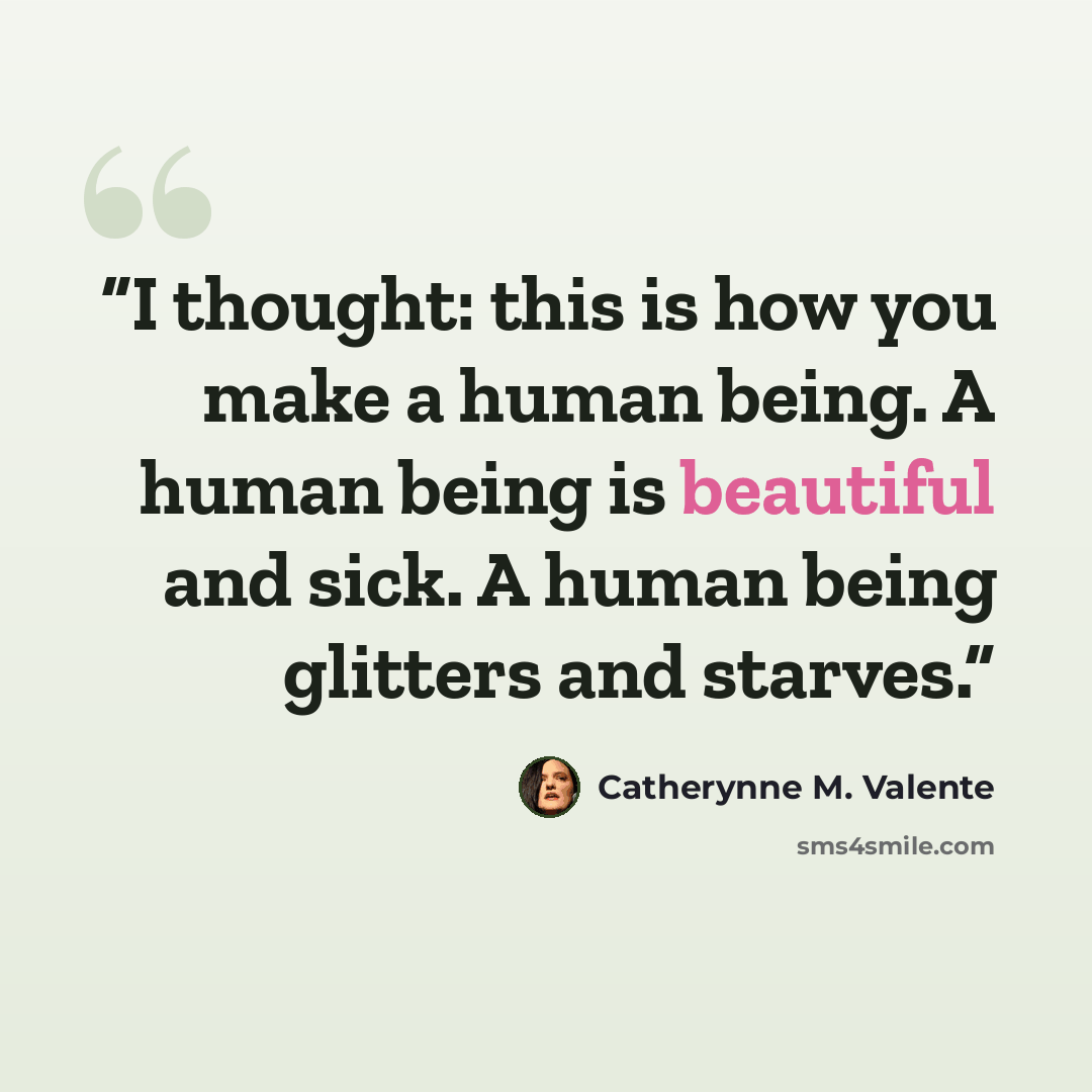 “I thought: this is how you make a human being. A human being is beautiful and sick. A human being glitters and starves.” quote by Catherynne M. Valente