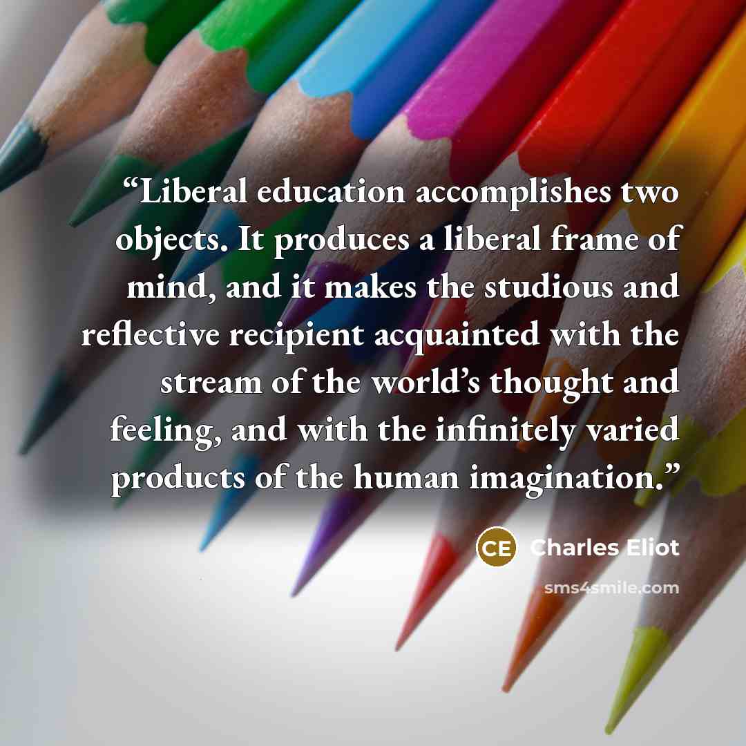 “Liberal education accomplishes two objects. It produces a liberal frame of mind, and it makes the studious and reflective recipient acquainted with the stream of the world’s thought and feeling, and with the infinitely varied products of the human imagination.” quote by Charles Eliot