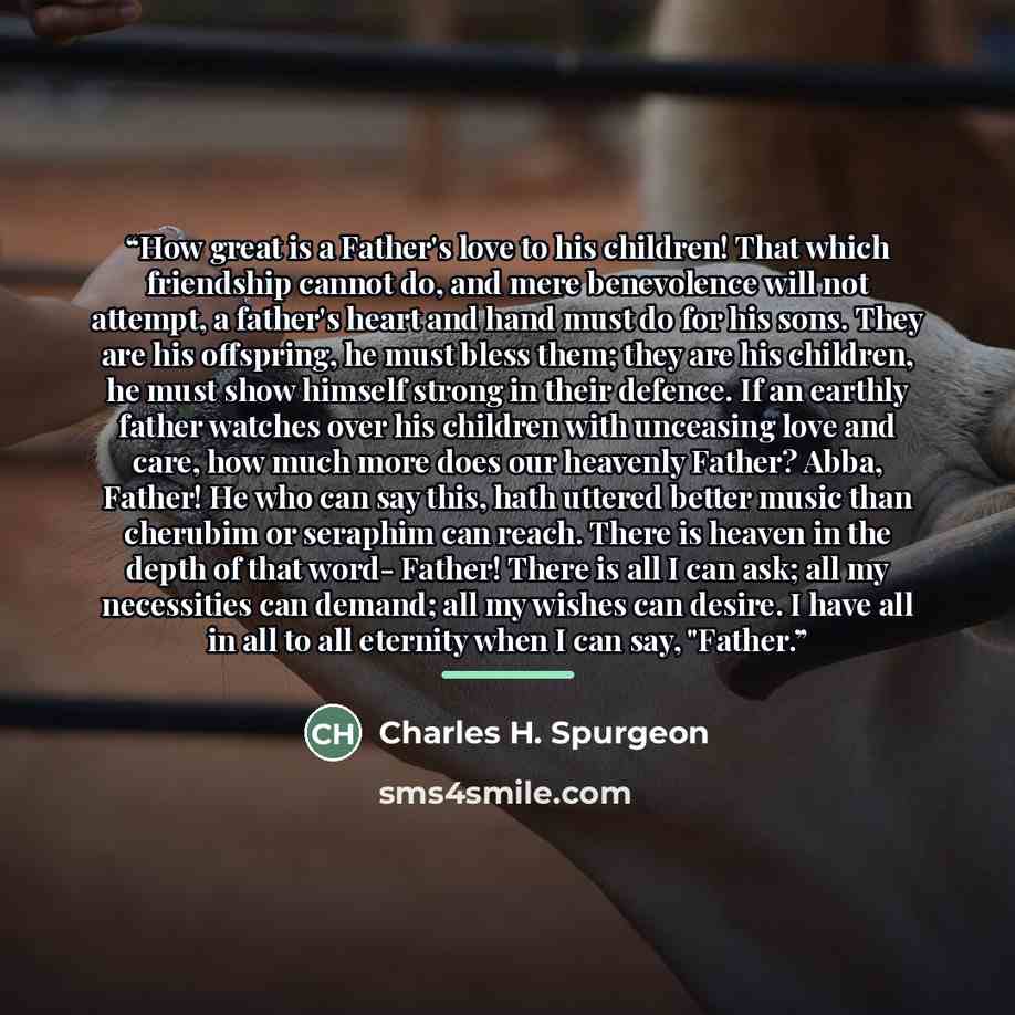 “How great is a Father's love to his children! That which friendship cannot do, and mere benevolence will not attempt, a father's heart and hand must do for his sons. They are his offspring, he must bless them; they are his children, he must show himself strong in their defence. If an earthly…” quote by Charles H. Spurgeon