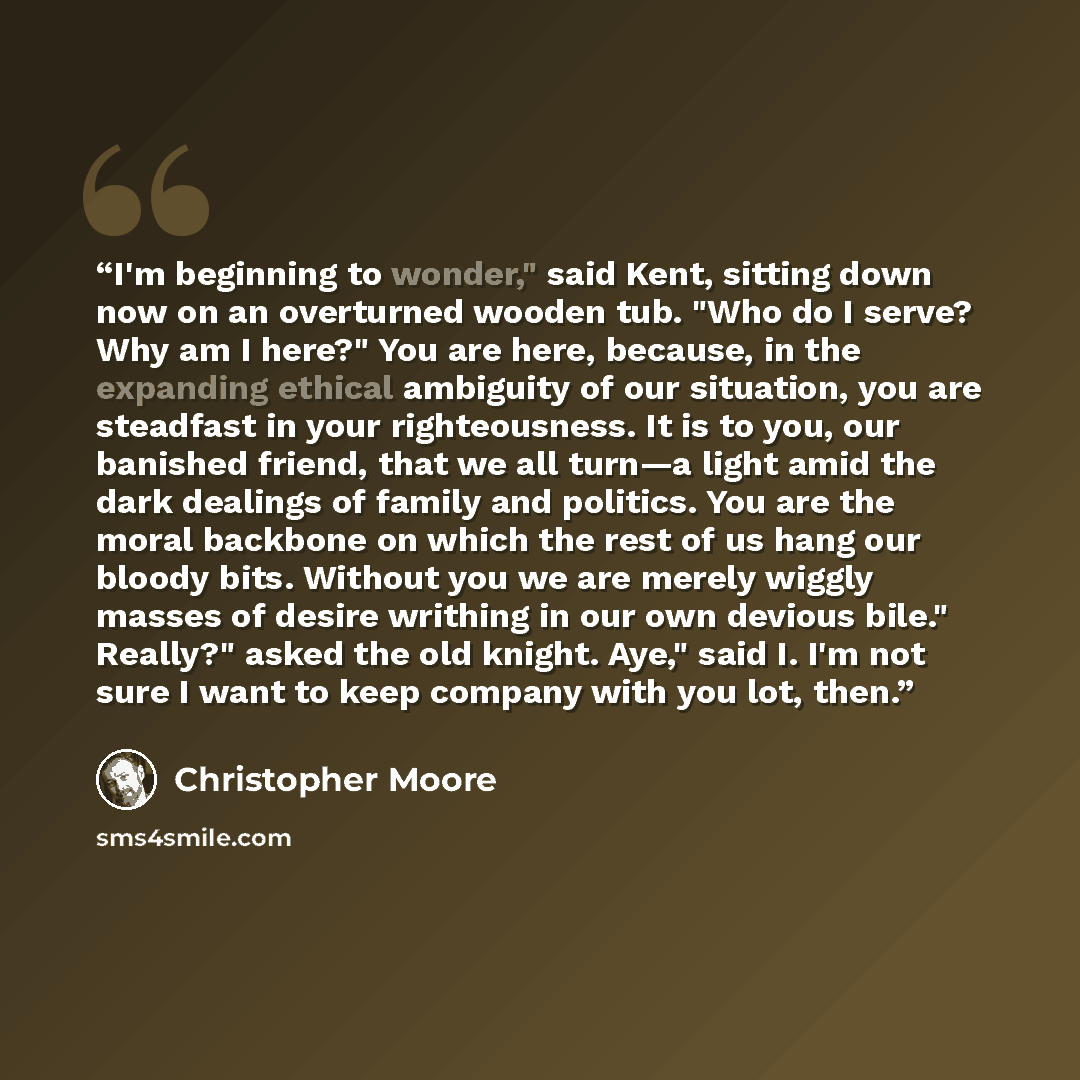 “I'm beginning to wonder," said Kent, sitting down now on an overturned wooden tub. "Who do I serve? Why am I here?" You are here, because, in the expanding ethical ambiguity of our situation, you are steadfast in your righteousness. It is to you, our banished friend, that we all turn—a light amid…” quote by Christopher Moore