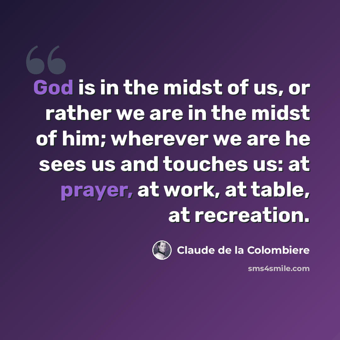“God is in the midst of us, or rather we are in the midst of him; wherever we are he sees us and touches us: at prayer, at work, at table, at recreation.” quote by Claude de la Colombiere