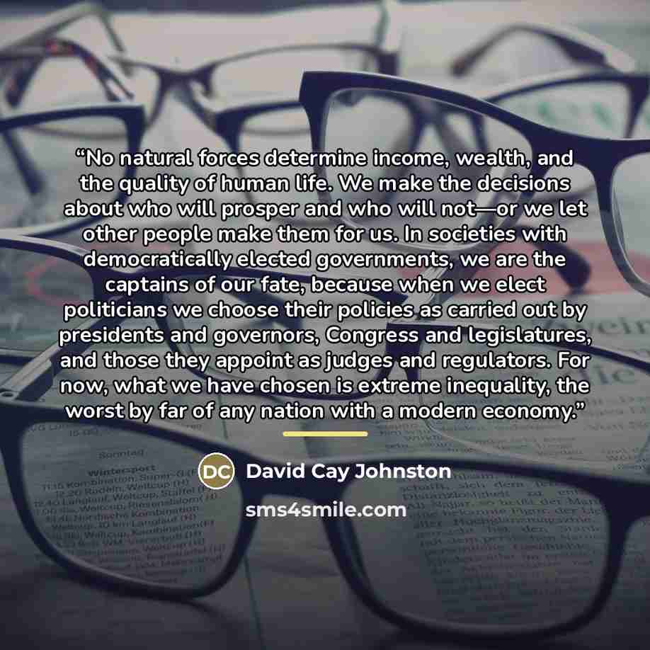 “No natural forces determine income, wealth, and the quality of human life. We make the decisions about who will prosper and who will not—or we let other people make them for us. In societies with democratically elected governments, we are the captains of our fate, because when we elect politicians…” quote by David Cay Johnston
