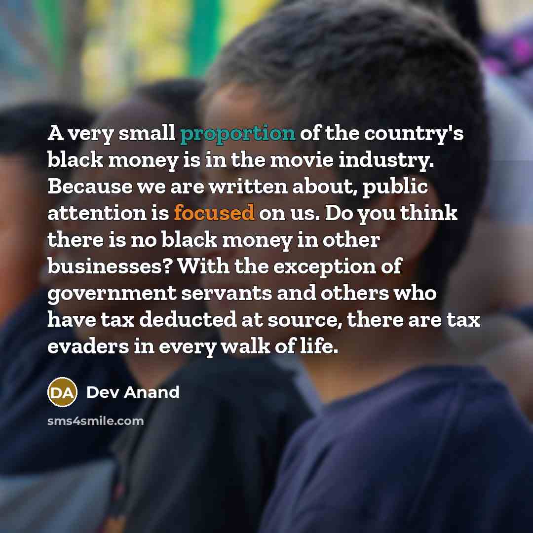 “A very small proportion of the country's black money is in the movie industry. Because we are written about, public attention is focused on us. Do you think there is no black money in other businesses? With the exception of government servants and others who have tax deducted at source, there are…” quote by Dev Anand