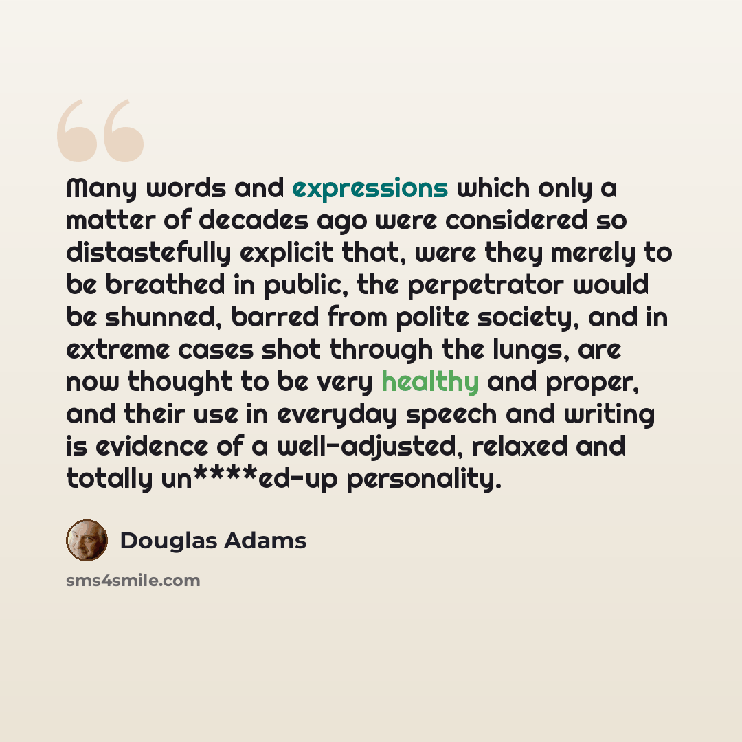 “Many words and expressions which only a matter of decades ago were considered so distastefully explicit that, were they merely to be breathed in public, the perpetrator would be shunned, barred from polite society, and in extreme cases shot through the lungs, are now thought to be very healthy and…” quote by Douglas Adams