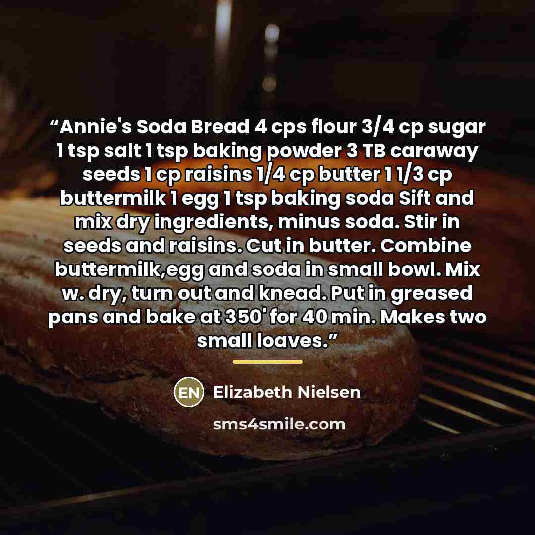 “Annie's Soda Bread 4 cps flour 3/4 cp sugar 1 tsp salt 1 tsp baking powder 3 TB caraway seeds 1 cp raisins 1/4 cp butter 1 1/3 cp buttermilk 1 egg 1 tsp baking soda Sift and mix dry ingredients, minus soda. Stir in seeds and raisins. Cut in butter. Combine buttermilk,egg and soda in small bowl…” quote by Elizabeth Nielsen