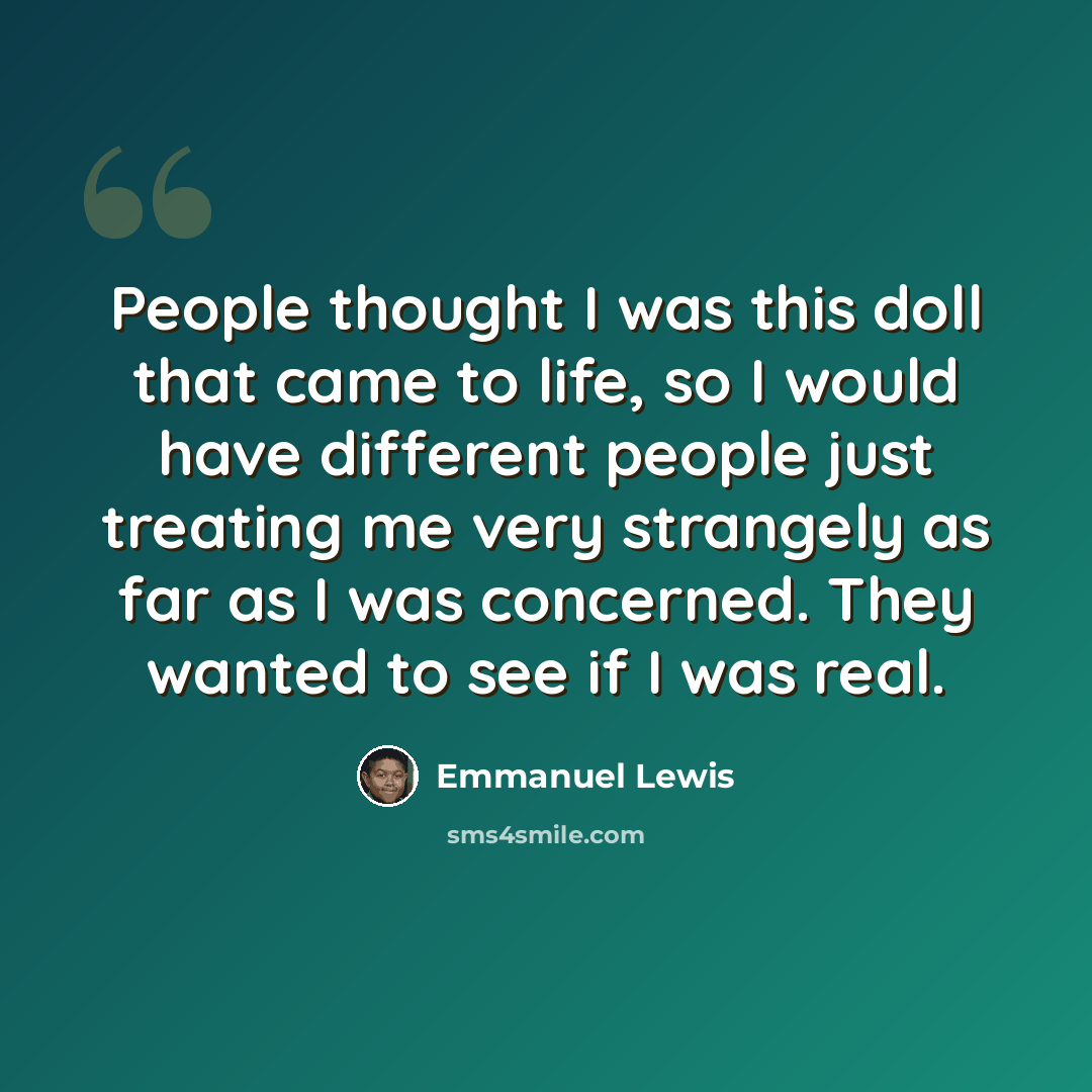 “People thought I was this doll that came to life, so I would have different people just treating me very strangely as far as I was concerned. They wanted to see if I was real.” quote by Emmanuel Lewis
