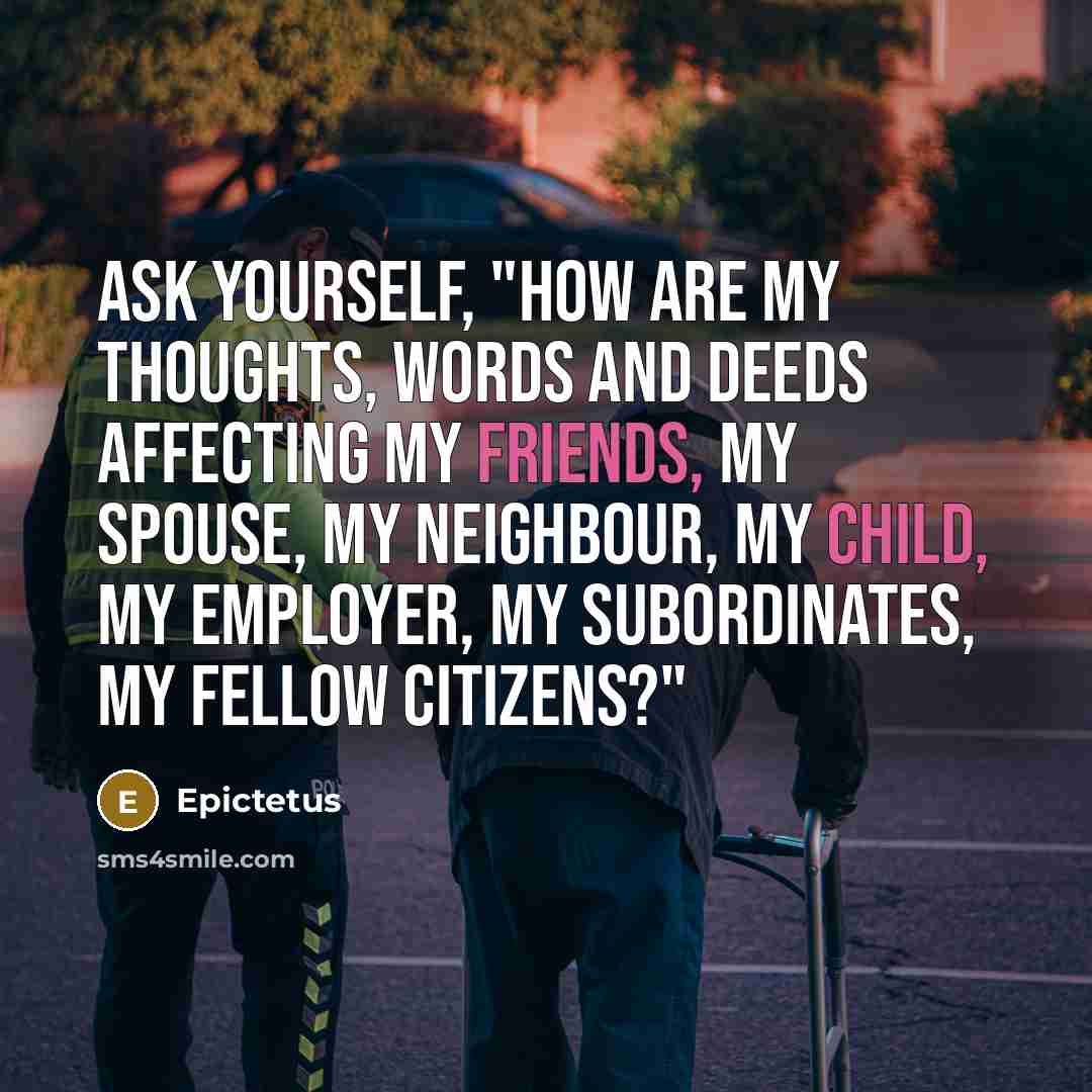“Ask yourself, "How are my thoughts, words and deeds affecting my friends, my spouse, my neighbour, my child, my employer, my subordinates, my fellow citizens?"” quote by Epictetus