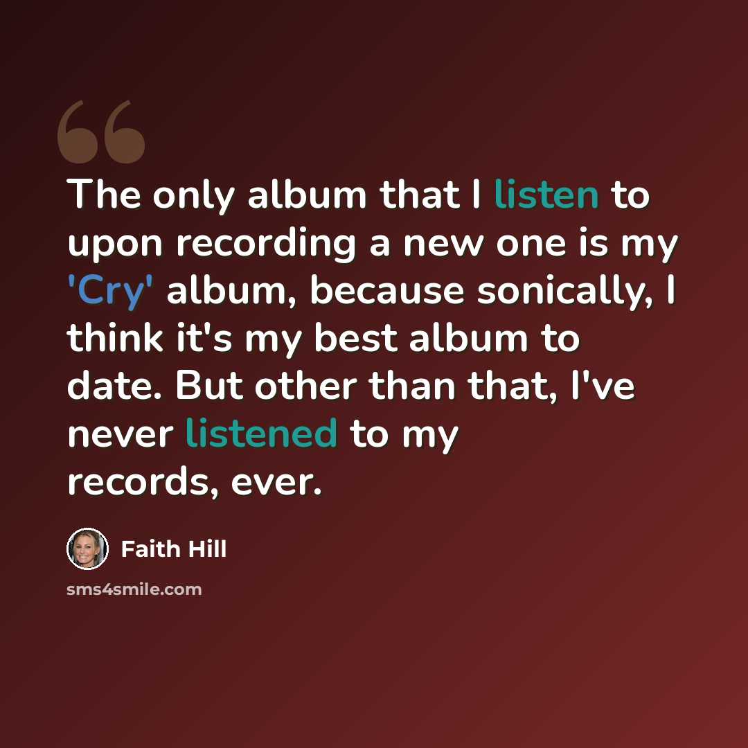“The only album that I listen to upon recording a new one is my 'Cry' album, because sonically, I think it's my best album to date. But other than that, I've never listened to my records, ever.” quote by Faith Hill