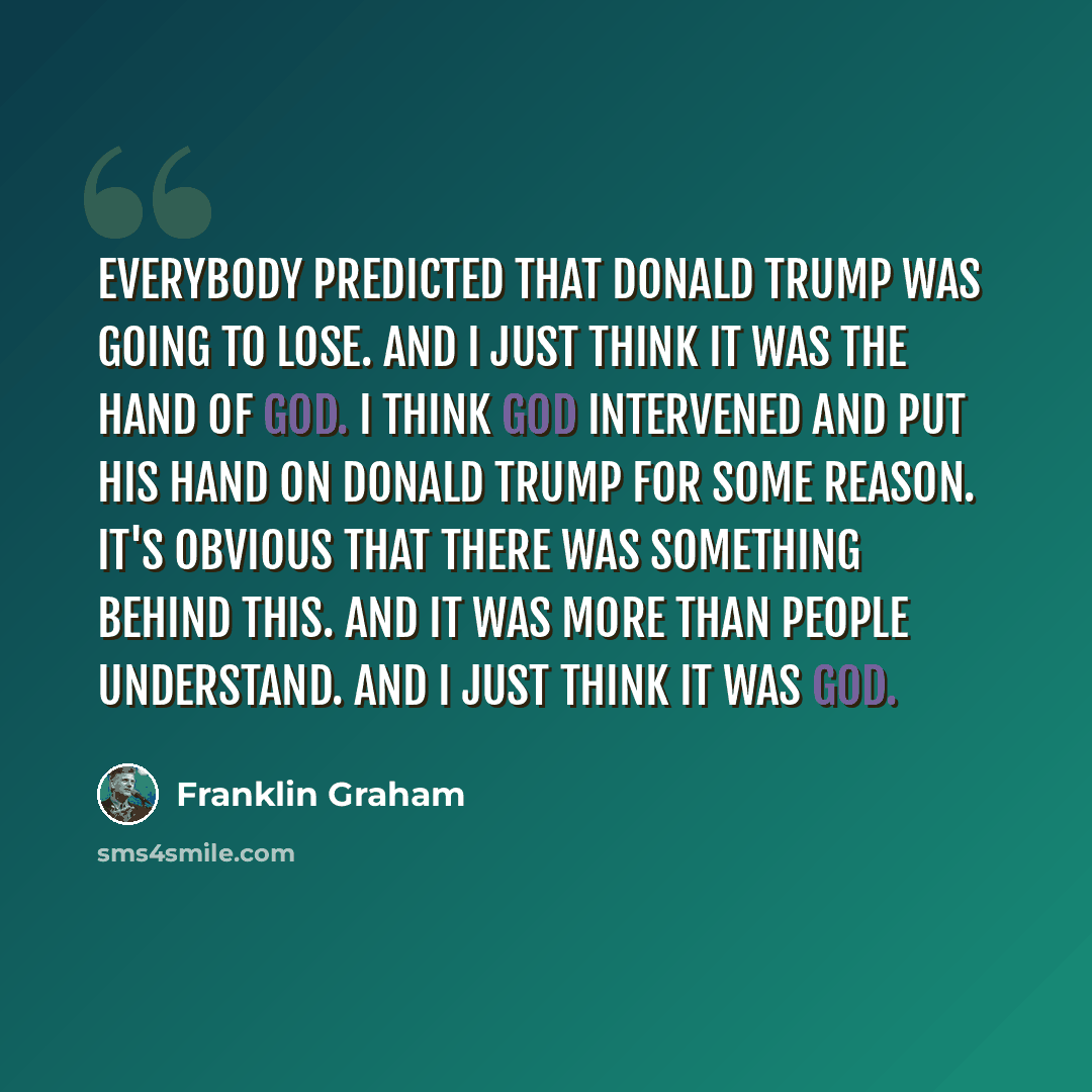 “Everybody predicted that Donald Trump was going to lose. And I just think it was the hand of God. I think God intervened and put his hand on Donald Trump for some reason. It's obvious that there was something behind this. And it was more than people understand. And I just think it was God.” quote by Franklin Graham