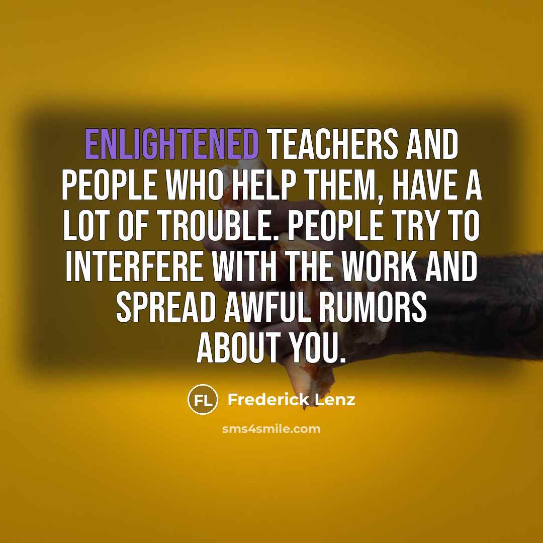 “Enlightened teachers and people who help them, have a lot of trouble. People try to interfere with the work and spread awful rumors about you.” quote by Frederick Lenz