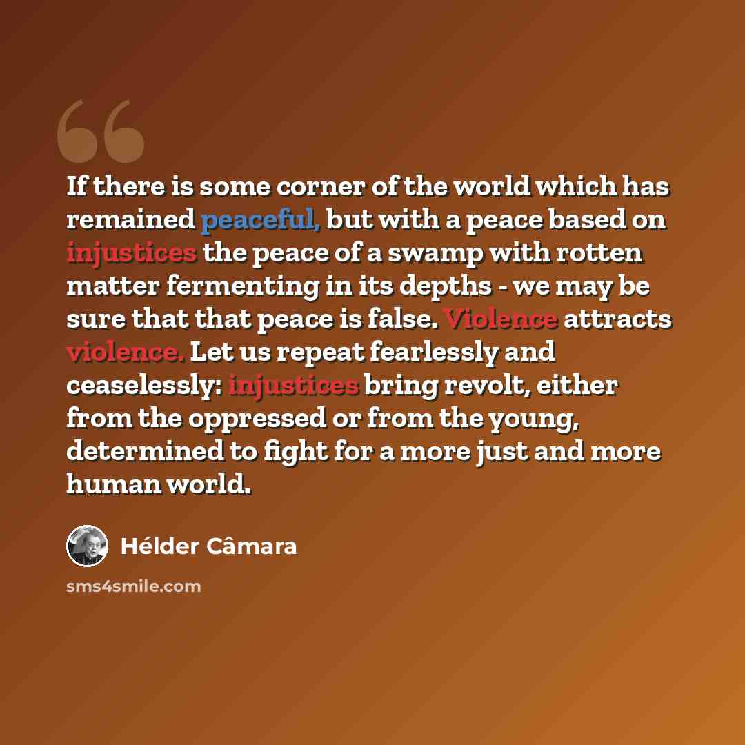 “If there is some corner of the world which has remained peaceful, but with a peace based on injustices the peace of a swamp with rotten matter fermenting in its depths - we may be sure that that peace is false. Violence attracts violence. Let us repeat fearlessly and ceaselessly: injustices bring…” quote by Hélder Câmara