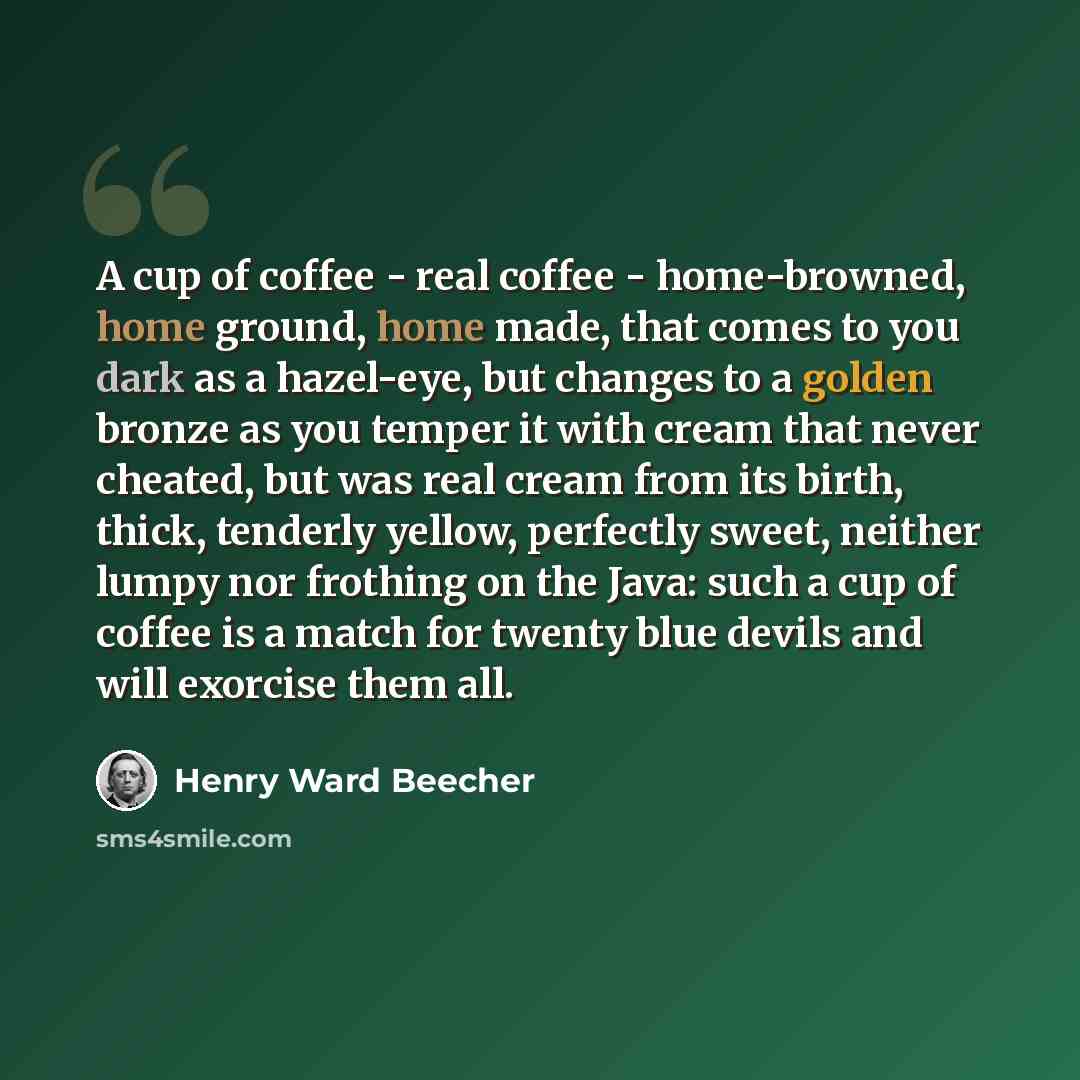 “A cup of coffee - real coffee - home-browned, home ground, home made, that comes to you dark as a hazel-eye, but changes to a golden bronze as you temper it with cream that never cheated, but was real cream from its birth, thick, tenderly yellow, perfectly sweet, neither lumpy nor frothing on the…” quote by Henry Ward Beecher
