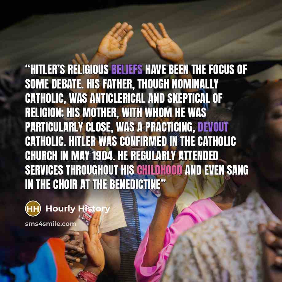 “Hitler’s religious beliefs have been the focus of some debate. His father, though nominally Catholic, was anticlerical and skeptical of religion; his mother, with whom he was particularly close, was a practicing, devout Catholic. Hitler was confirmed in the Catholic Church in May 1904. He…” quote by Hourly History
