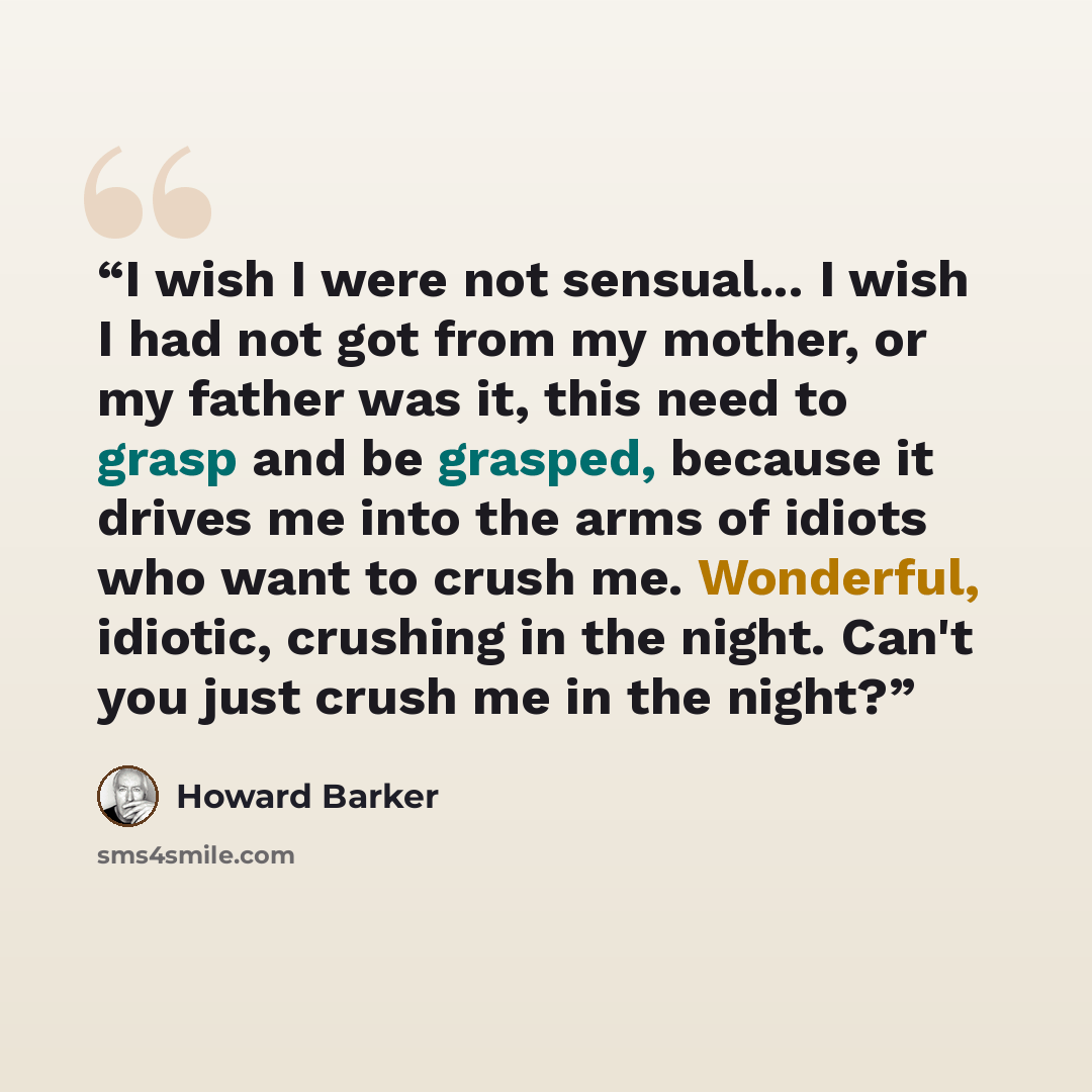 “I wish I were not sensual... I wish I had not got from my mother, or my father was it, this need to grasp and be grasped, because it drives me into the arms of idiots who want to crush me. Wonderful, idiotic, crushing in the night. Can't you just crush me in the night?” quote by Howard Barker