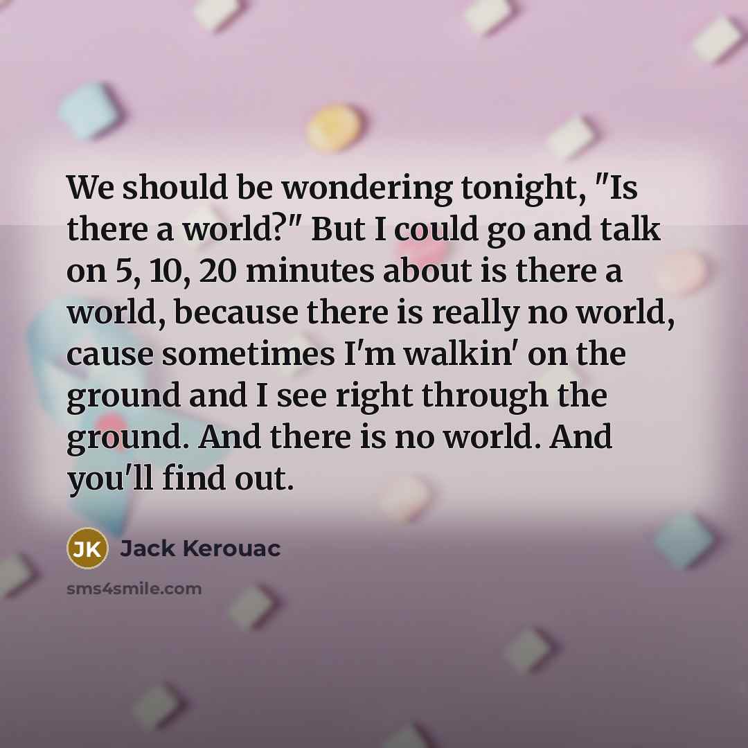 “We should be wondering tonight, "Is there a world?" But I could go and talk on 5, 10, 20 minutes about is there a world, because there is really no world, cause sometimes I'm walkin' on the ground and I see right through the ground. And there is no world. And you'll find out.” quote by Jack Kerouac