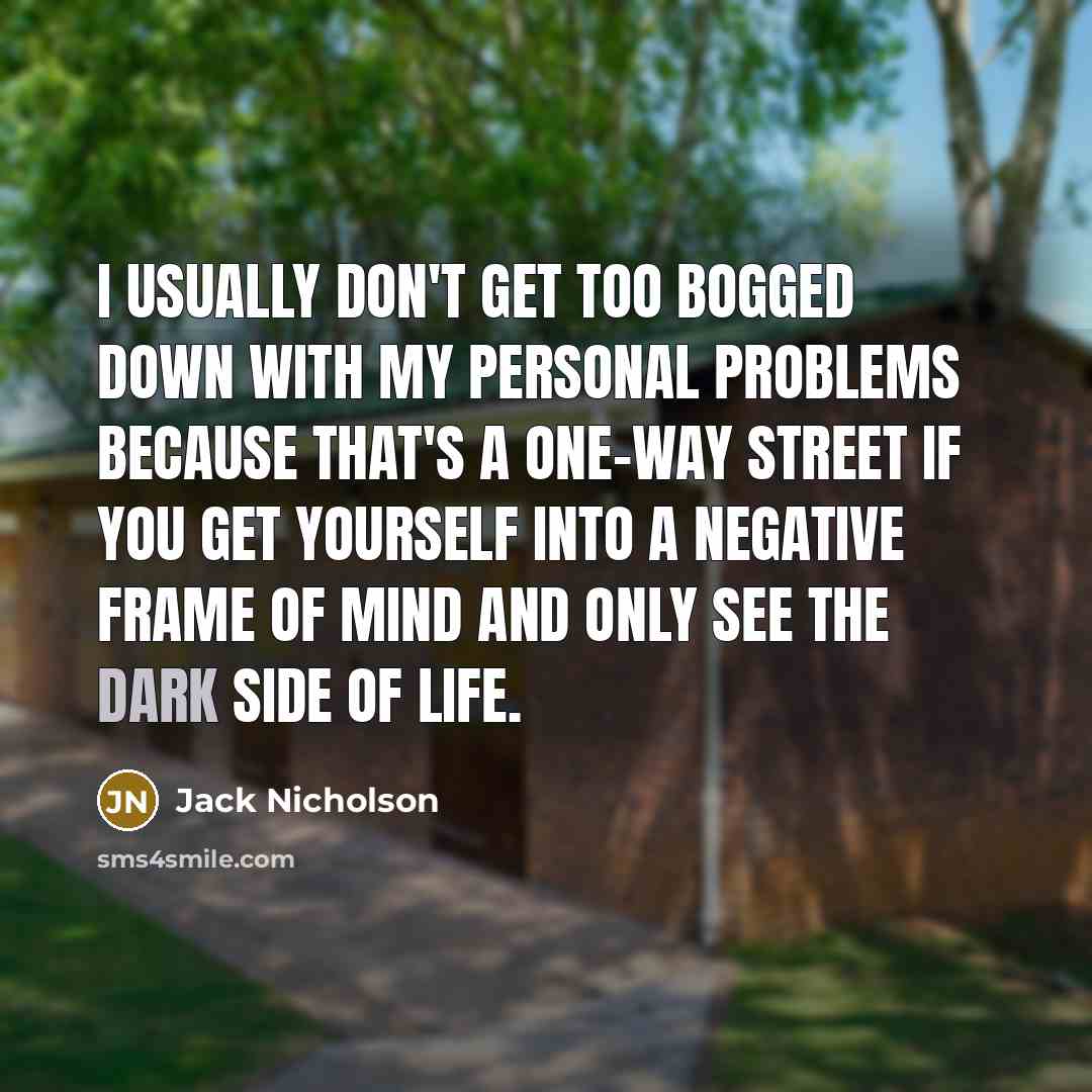 “I usually don't get too bogged down with my personal problems because that's a one-way street if you get yourself into a negative frame of mind and only see the dark side of life.” quote by Jack Nicholson