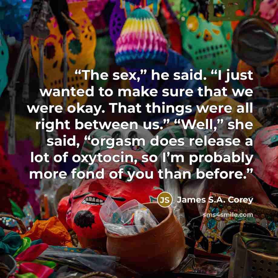 “The sex,” he said. “I just wanted to make sure that we were okay. That things were all right between us.” “Well,” she said, “orgasm does release a lot of oxytocin, so I’m probably more fond of you than before.” quote by James S.A. Corey