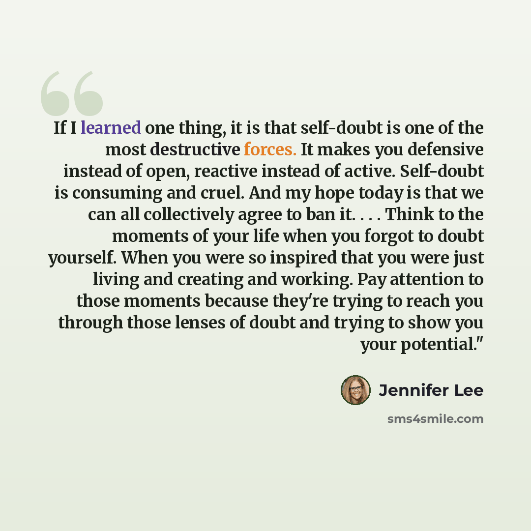 “If I learned one thing, it is that self-doubt is one of the most destructive forces. It makes you defensive instead of open, reactive instead of active. Self-doubt is consuming and cruel. And my hope today is that we can all collectively agree to ban it. . . . Think to the moments of your life…” quote by Jennifer Lee