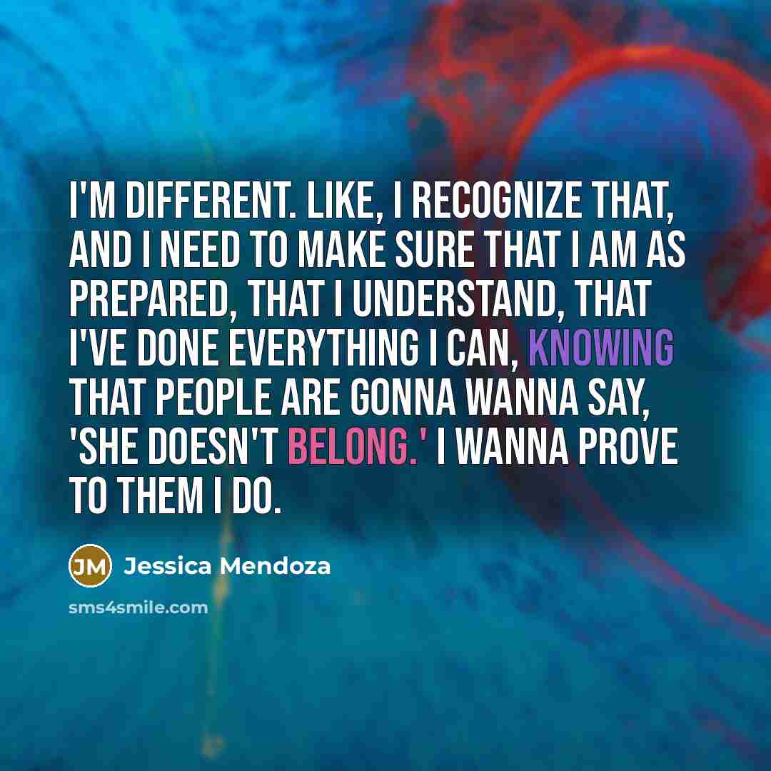 “I'm different. Like, I recognize that, and I need to make sure that I am as prepared, that I understand, that I've done everything I can, knowing that people are gonna wanna say, 'She doesn't belong.' I wanna prove to them I do.” quote by Jessica Mendoza