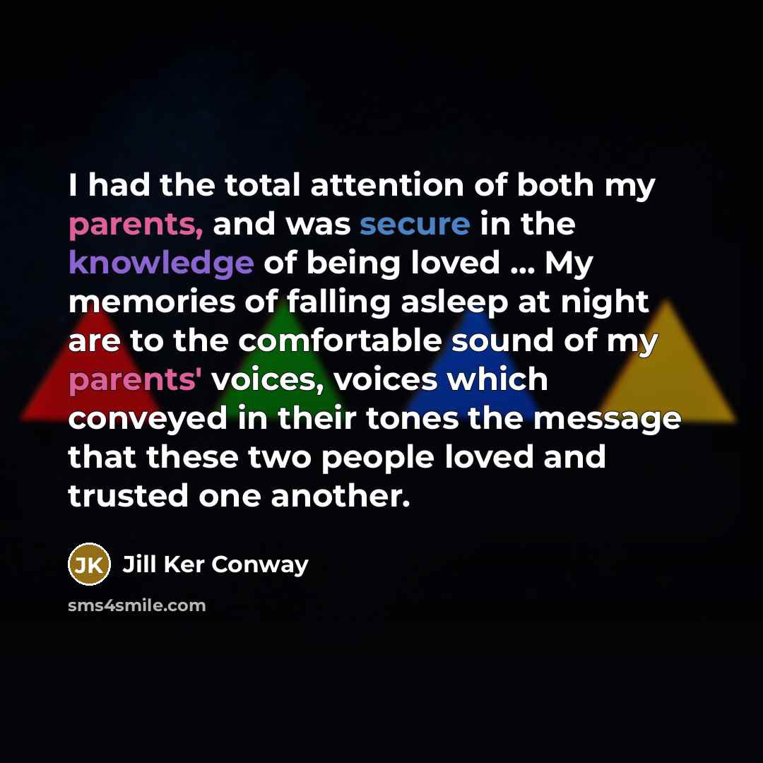 “I had the total attention of both my parents, and was secure in the knowledge of being loved ... My memories of falling asleep at night are to the comfortable sound of my parents' voices, voices which conveyed in their tones the message that these two people loved and trusted one another.” quote by Jill Ker Conway