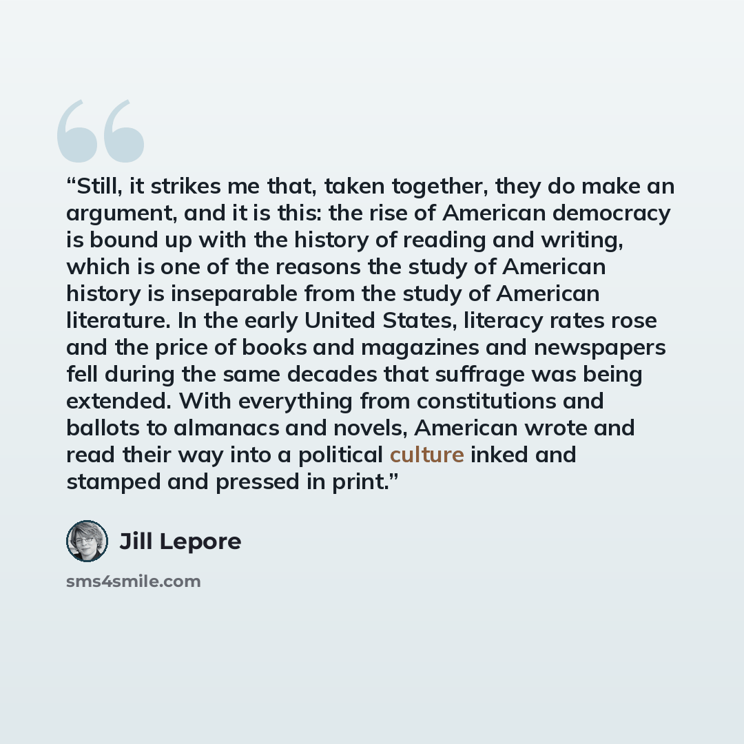 “Still, it strikes me that, taken together, they do make an argument, and it is this: the rise of American democracy is bound up with the history of reading and writing, which is one of the reasons the study of American history is inseparable from the study of American literature. In the early…” quote by Jill Lepore