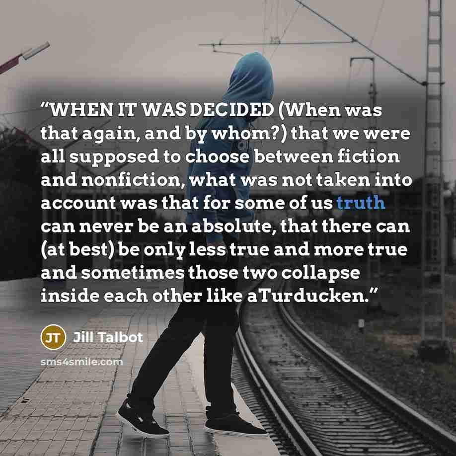 “WHEN IT WAS DECIDED (When was that again, and by whom?) that we were all supposed to choose between fiction and nonfiction, what was not taken into account was that for some of us truth can never be an absolute, that there can (at best) be only less true and more true and sometimes those two…” quote by Jill Talbot