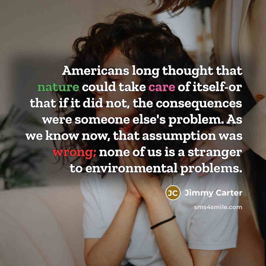 “Americans long thought that nature could take care of itself-or that if it did not, the consequences were someone else's problem. As we know now, that assumption was wrong; none of us is a stranger to environmental problems.” quote by Jimmy Carter