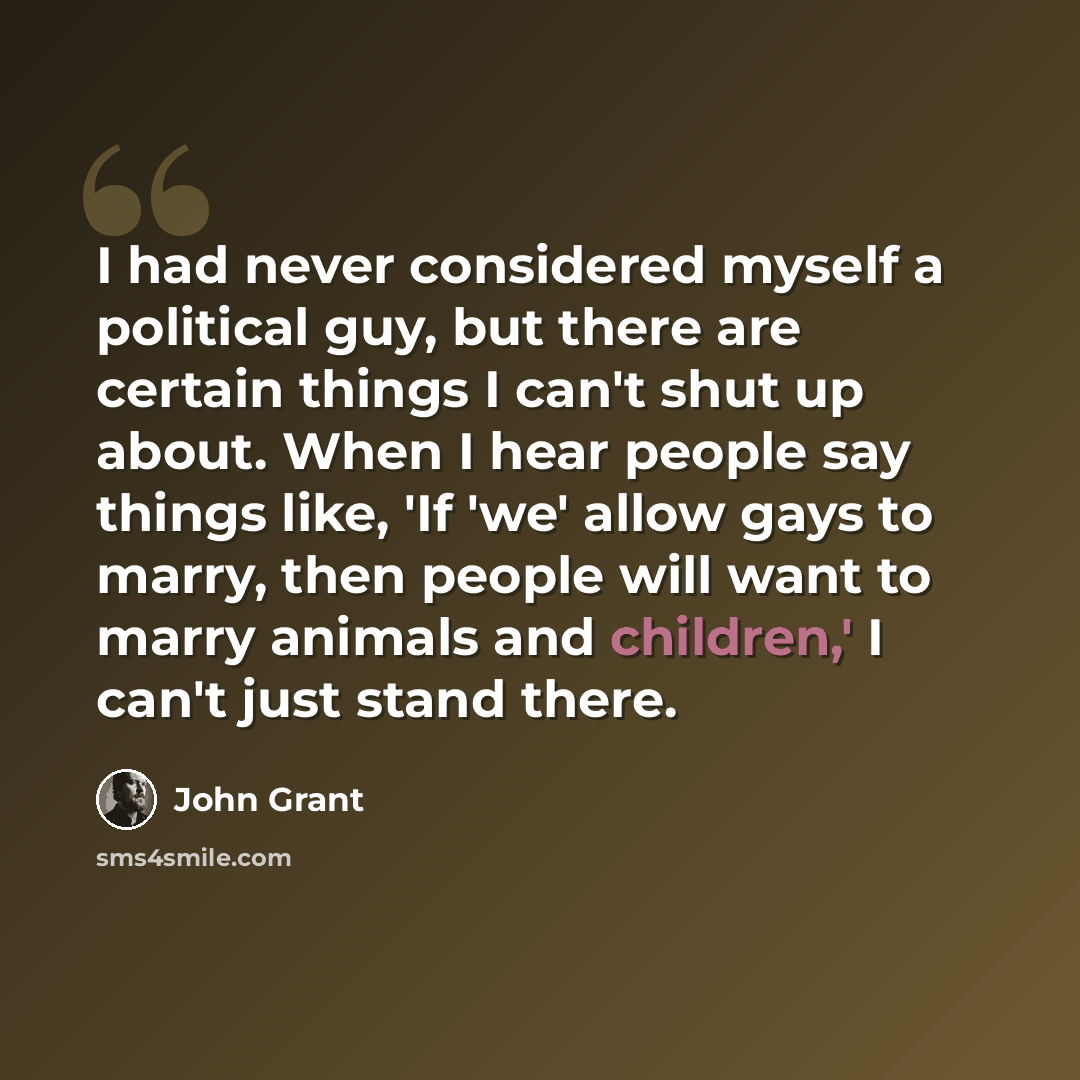 “I had never considered myself a political guy, but there are certain things I can't shut up about. When I hear people say things like, 'If 'we' allow gays to marry, then people will want to marry animals and children,' I can't just stand there.” quote by John Grant