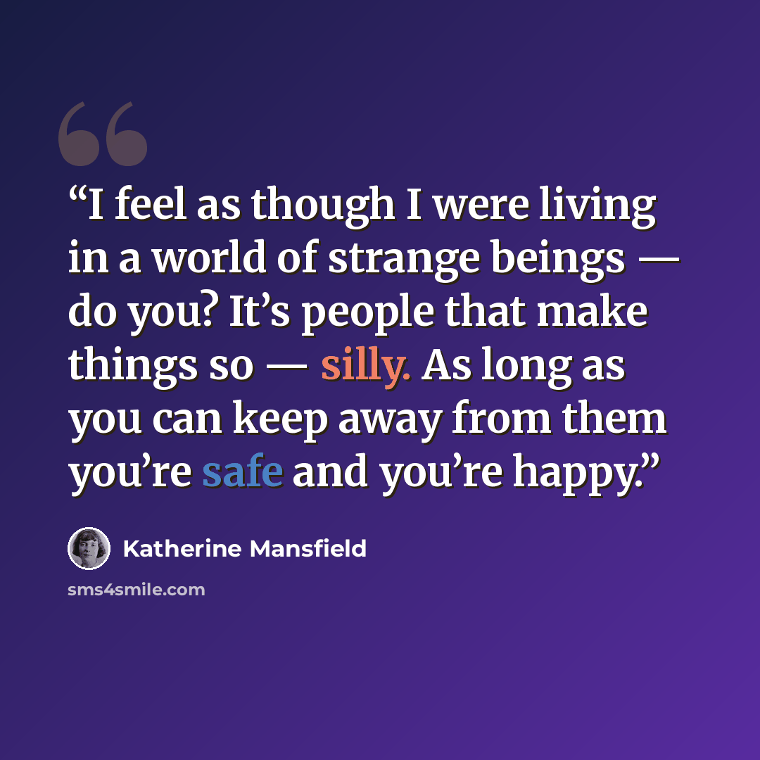 “I feel as though I were living in a world of strange beings — do you? It’s people that make things so — silly. As long as you can keep away from them you’re safe and you’re happy.” quote by Katherine Mansfield