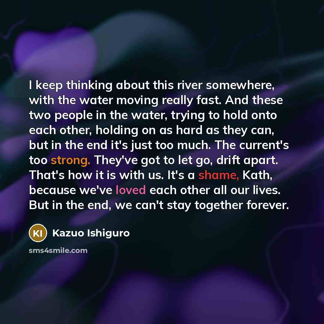 “I keep thinking about this river somewhere, with the water moving really fast. And these two people in the water, trying to hold onto each other, holding on as hard as they can, but in the end it's just too much. The current's too strong. They've got to let go, drift apart. That's how it is with…” quote by Kazuo Ishiguro