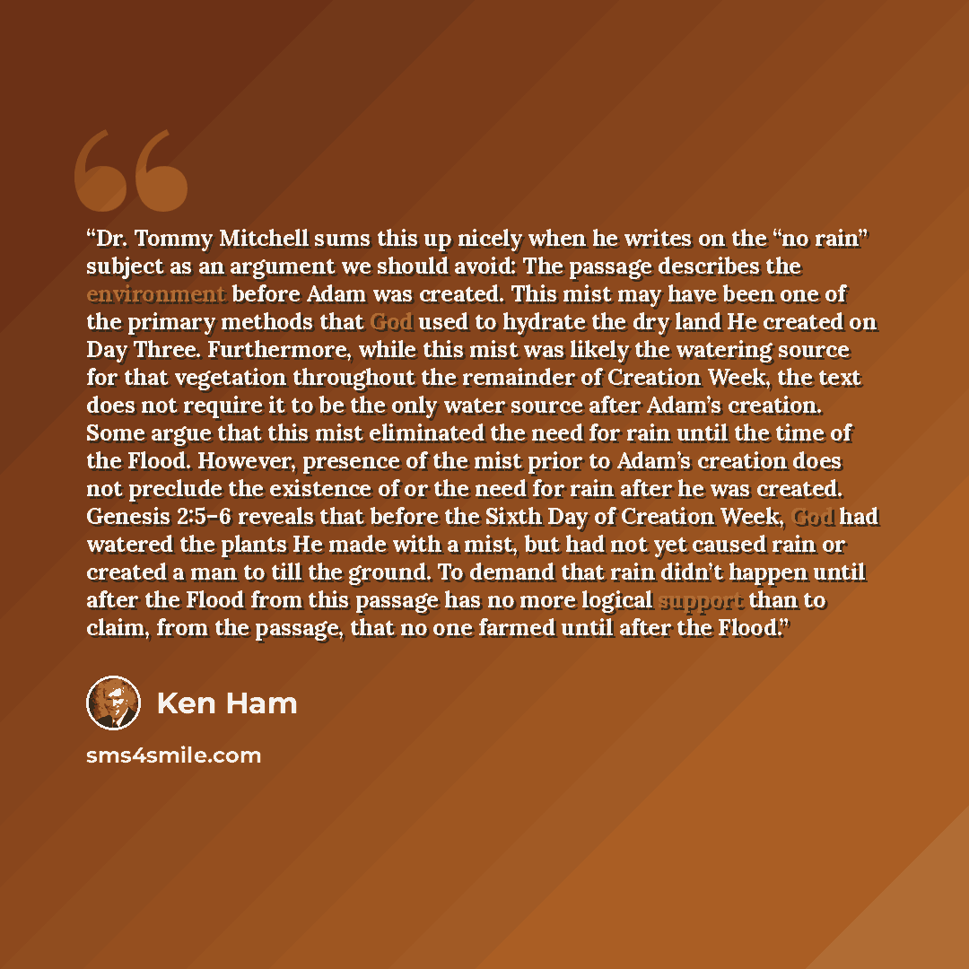 “Dr. Tommy Mitchell sums this up nicely when he writes on the “no rain” subject as an argument we should avoid: The passage describes the environment before Adam was created. This mist may have been one of the primary methods that God used to hydrate the dry land He created on Day Three…” quote by Ken Ham