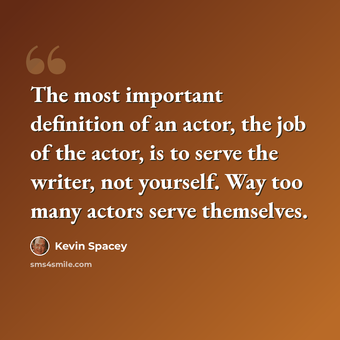 “The most important definition of an actor, the job of the actor, is to serve the writer, not yourself. Way too many actors serve themselves.” quote by Kevin Spacey