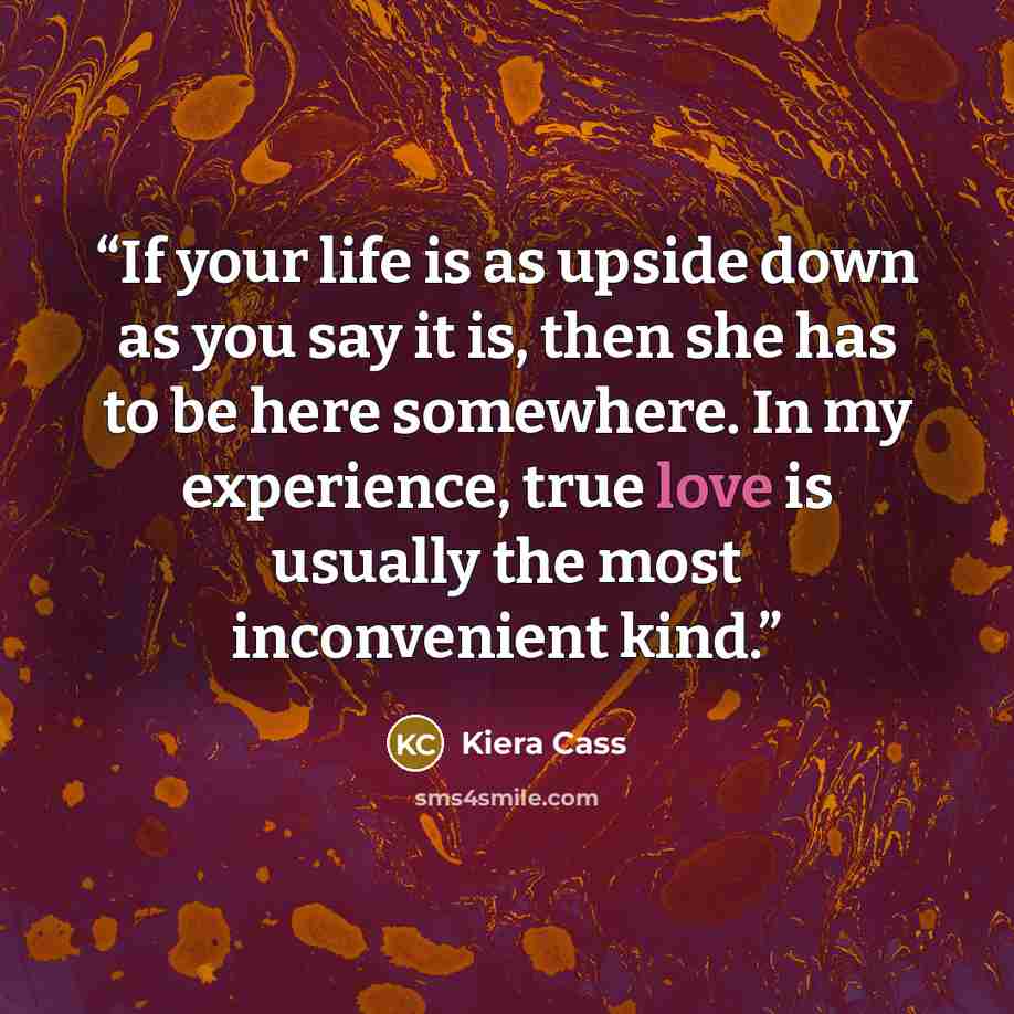 “If your life is as upside down as you say it is, then she has to be here somewhere. In my experience, true love is usually the most inconvenient kind.” quote by Kiera Cass