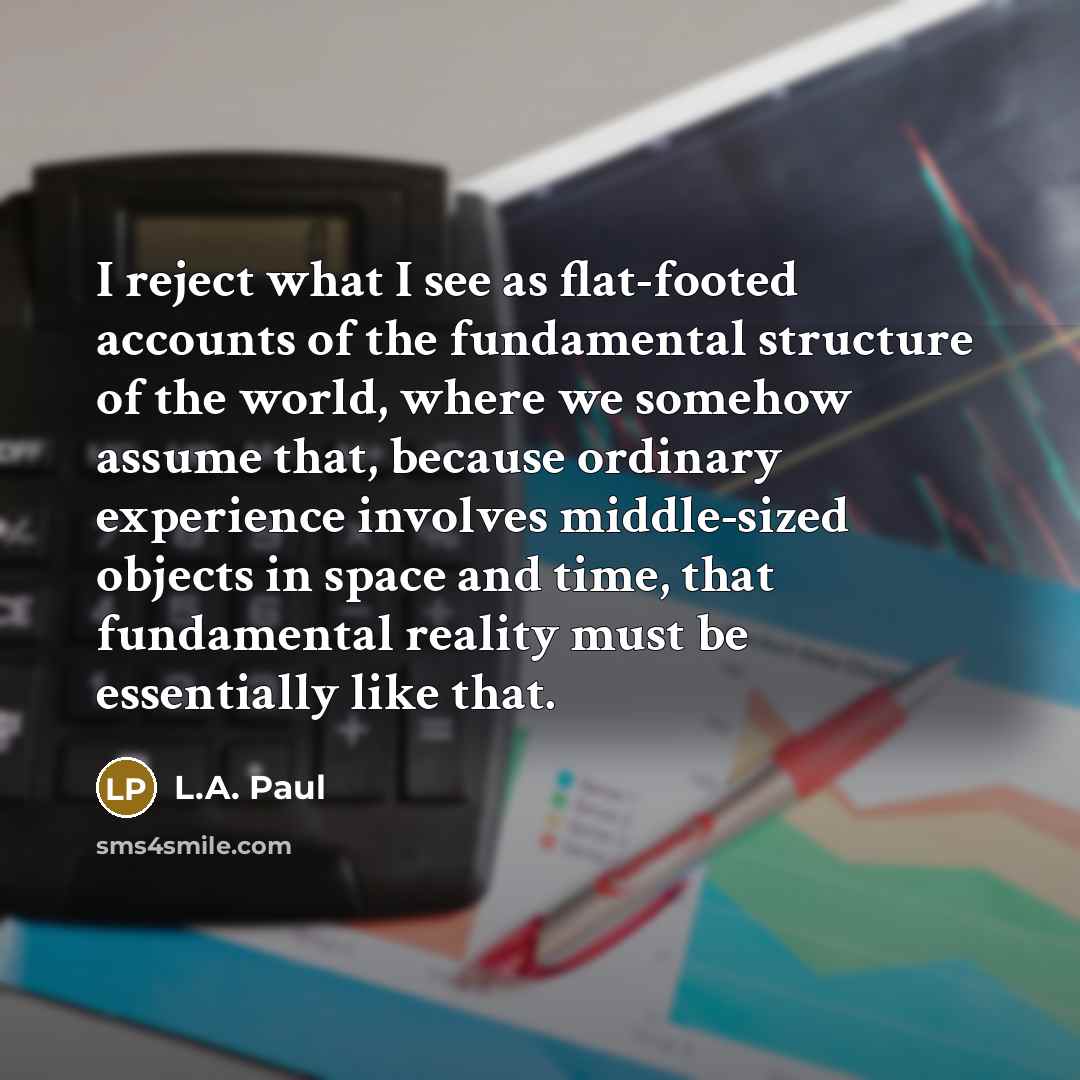 “I reject what I see as flat-footed accounts of the fundamental structure of the world, where we somehow assume that, because ordinary experience involves middle-sized objects in space and time, that fundamental reality must be essentially like that.” quote by L.A. Paul