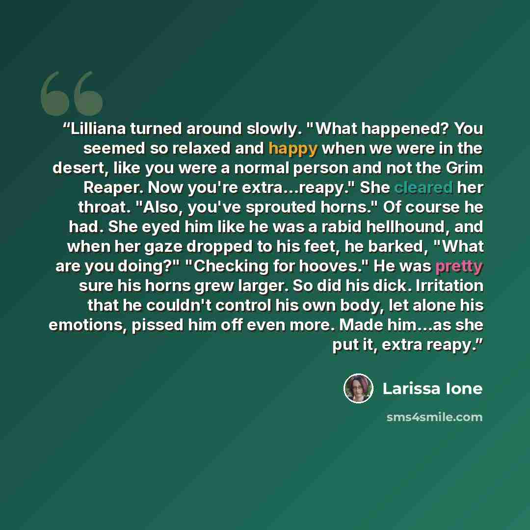 “Lilliana turned around slowly. "What happened? You seemed so relaxed and happy when we were in the desert, like you were a normal person and not the Grim Reaper. Now you're extra...reapy." She cleared her throat. "Also, you've sprouted horns." Of course he had. She eyed him like he was a rabid…” quote by Larissa Ione