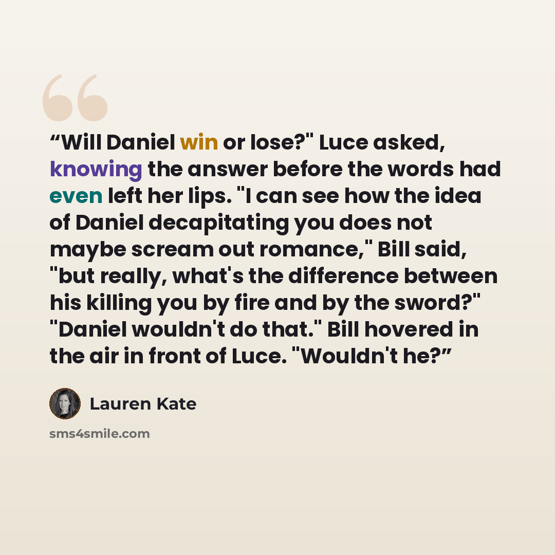 “Will Daniel win or lose?" Luce asked, knowing the answer before the words had even left her lips. "I can see how the idea of Daniel decapitating you does not maybe scream out romance," Bill said, "but really, what's the difference between his killing you by fire and by the sword?" "Daniel wouldn't…” quote by Lauren Kate