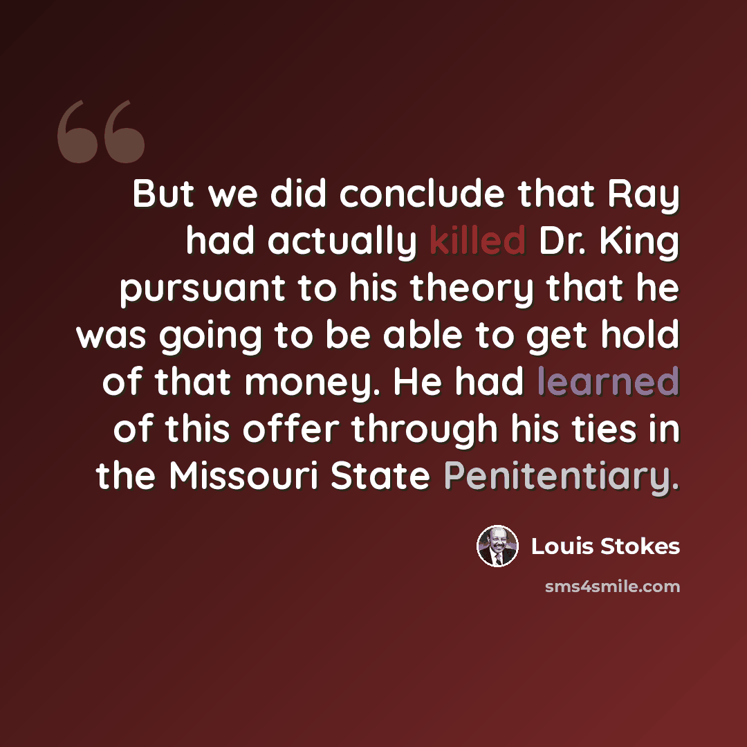 “But we did conclude that Ray had actually killed Dr. King pursuant to his theory that he was going to be able to get hold of that money. He had learned of this offer through his ties in the Missouri State Penitentiary.” quote by Louis Stokes