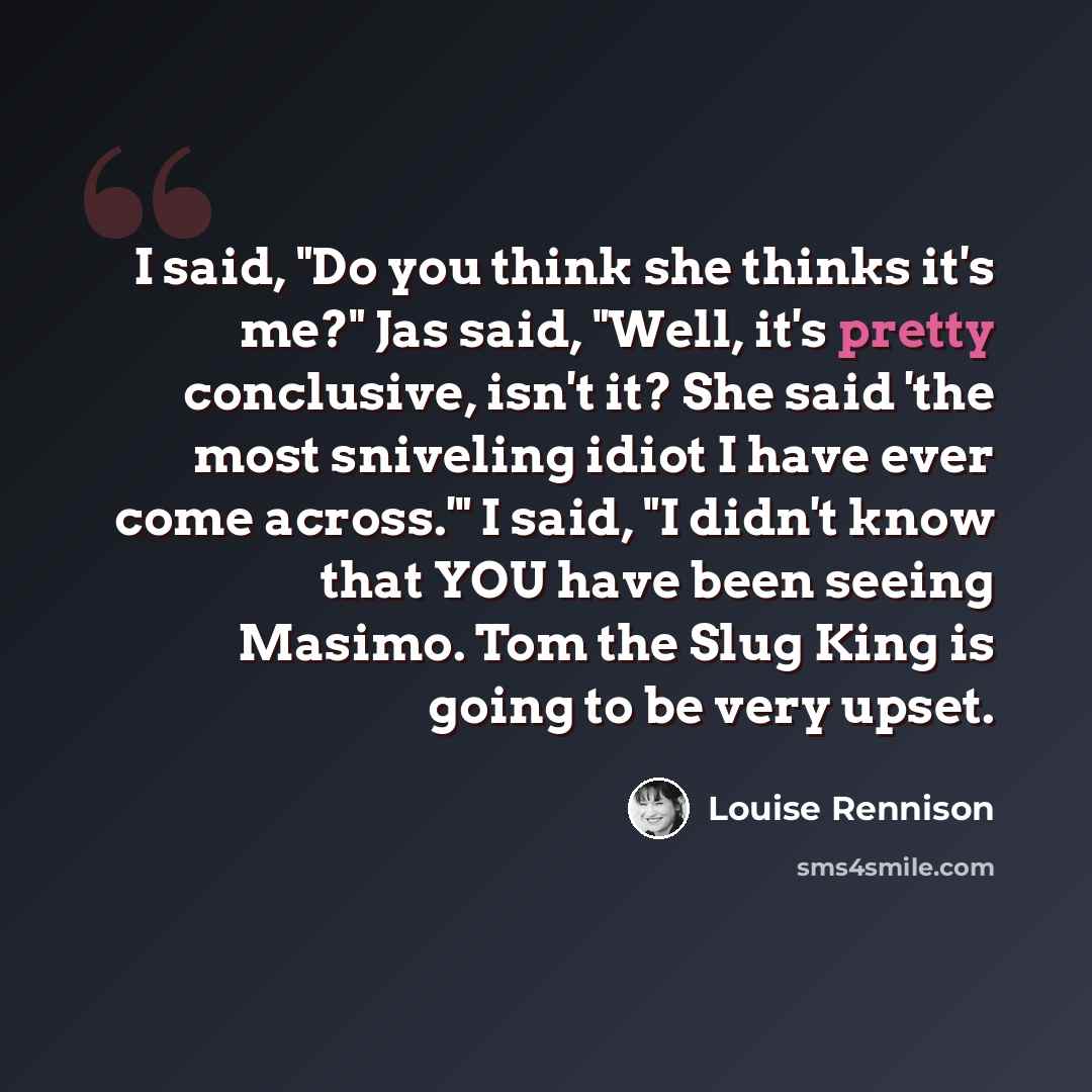 “I said, "Do you think she thinks it's me?" Jas said, "Well, it's pretty conclusive, isn't it? She said 'the most sniveling idiot I have ever come across.'" I said, "I didn't know that YOU have been seeing Masimo. Tom the Slug King is going to be very upset.” quote by Louise Rennison