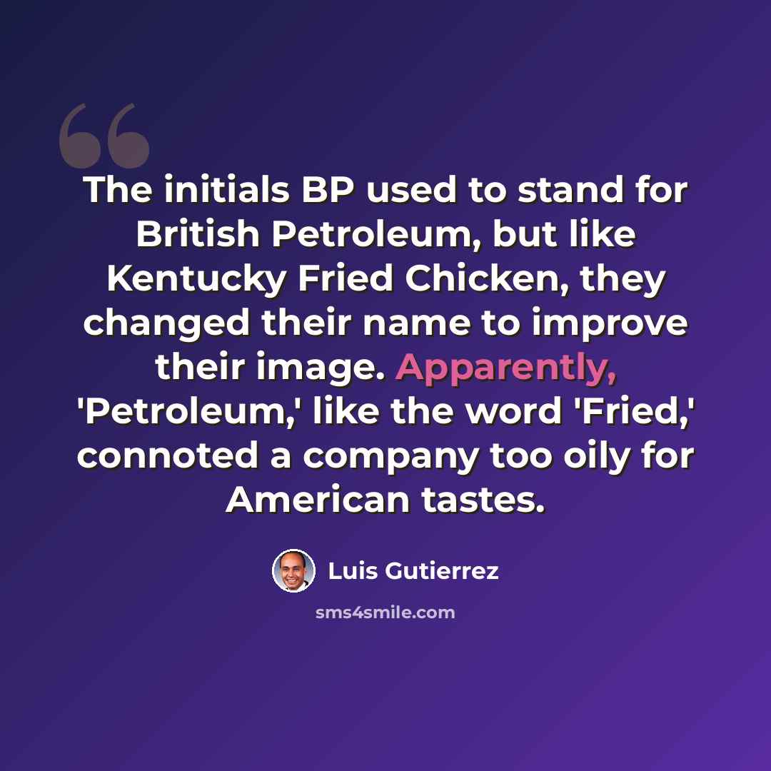 “The initials BP used to stand for British Petroleum, but like Kentucky Fried Chicken, they changed their name to improve their image. Apparently, 'Petroleum,' like the word 'Fried,' connoted a company too oily for American tastes.” quote by Luis Gutierrez