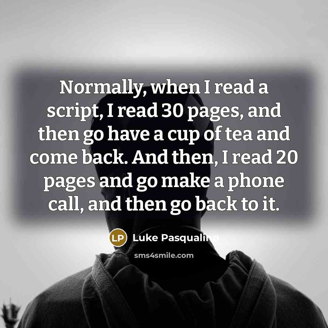 “Normally, when I read a script, I read 30 pages, and then go have a cup of tea and come back. And then, I read 20 pages and go make a phone call, and then go back to it.” quote by Luke Pasqualino