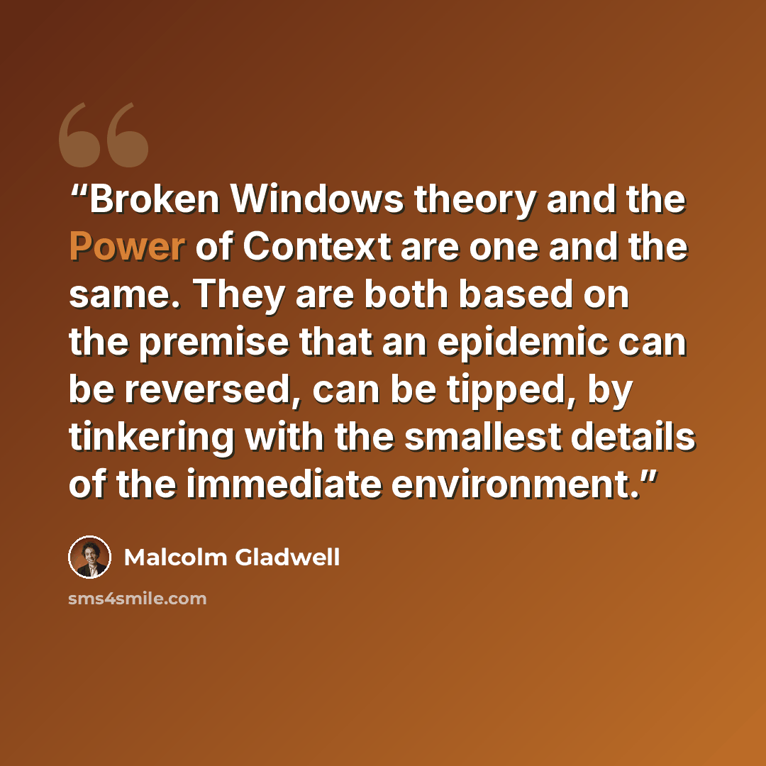 “Broken Windows theory and the Power of Context are one and the same. They are both based on the premise that an epidemic can be reversed, can be tipped, by tinkering with the smallest details of the immediate environment.” quote by Malcolm Gladwell