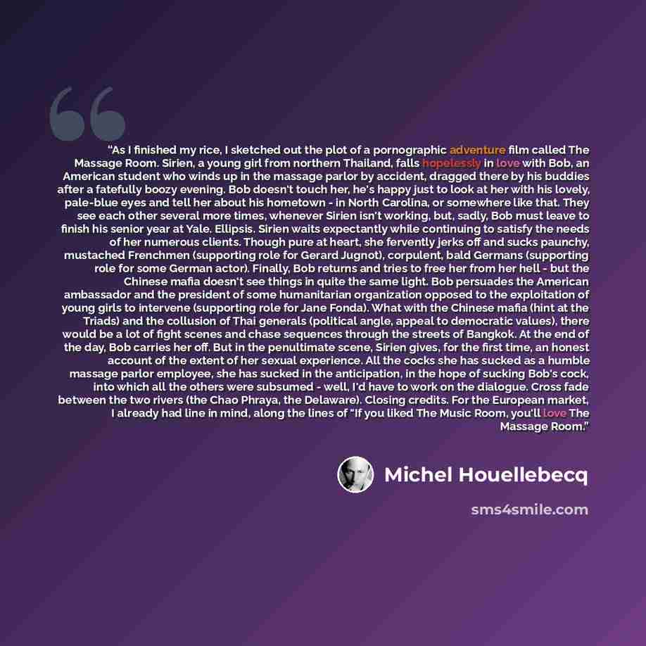 “As I finished my rice, I sketched out the plot of a pornographic adventure film called The Massage Room. Sirien, a young girl from northern Thailand, falls hopelessly in love with Bob, an American student who winds up in the massage parlor by accident, dragged there by his buddies after a…” quote by Michel Houellebecq