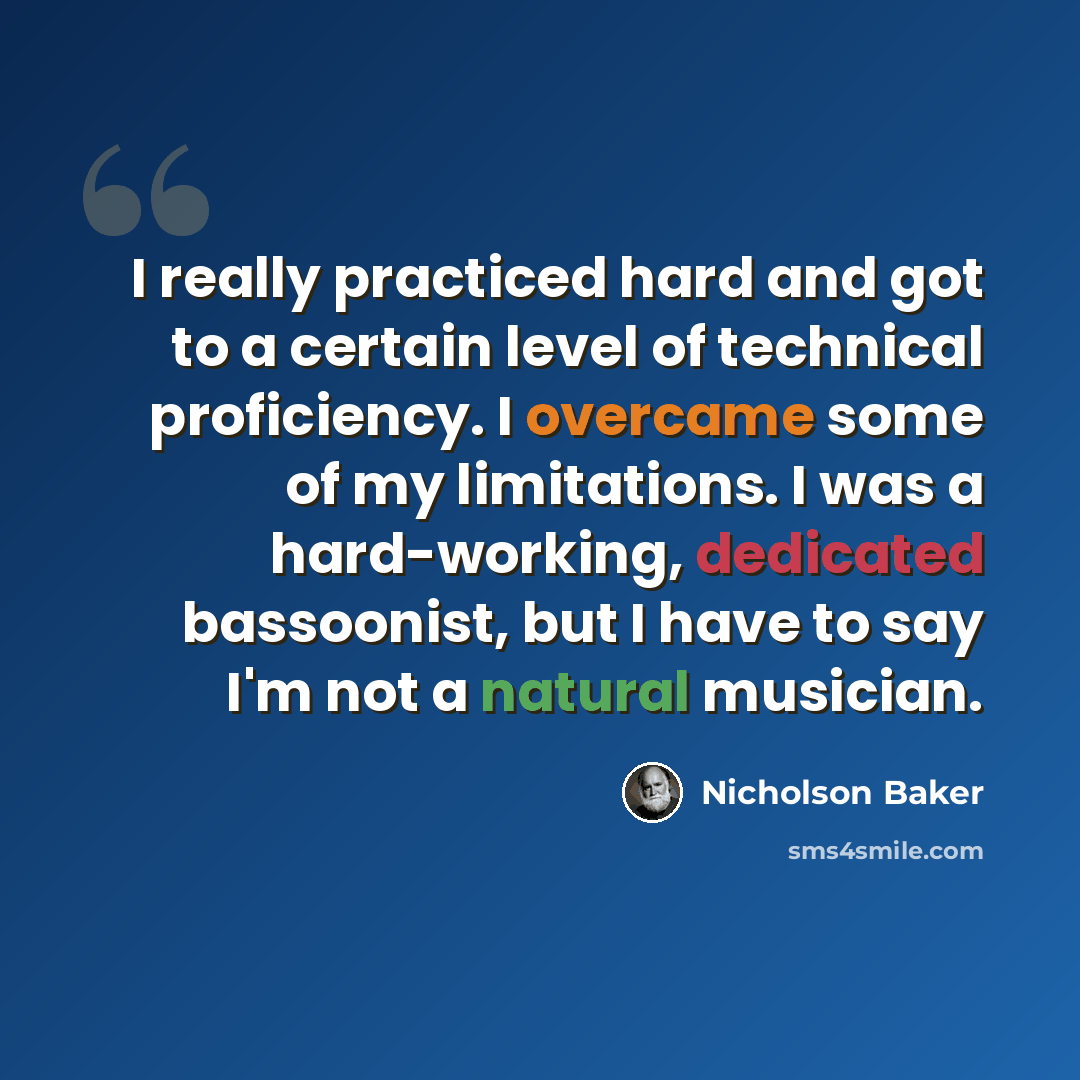 “I really practiced hard and got to a certain level of technical proficiency. I overcame some of my limitations. I was a hard-working, dedicated bassoonist, but I have to say I'm not a natural musician.” quote by Nicholson Baker